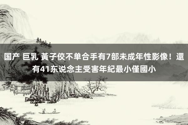 国产 巨乳 黃子佼不单合手有7部未成年性影像!還有41东说念主受害 年紀最小僅國小