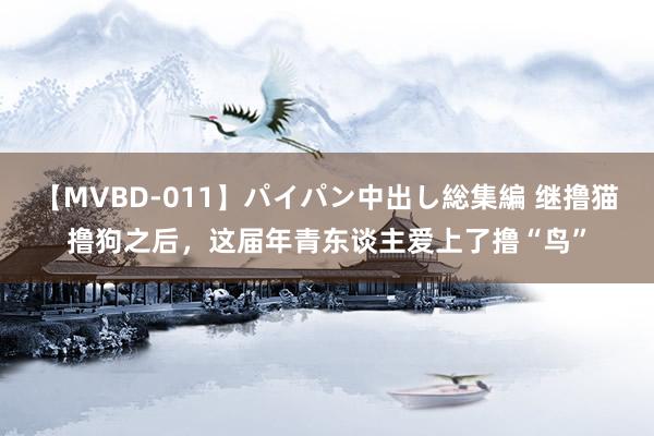 【MVBD-011】パイパン中出し総集編 继撸猫撸狗之后,这届年青东谈主爱上了撸“鸟”