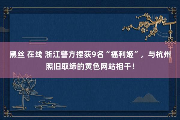 黑丝 在线 浙江警方捏获9名“福利姬”,与杭州照旧取缔的黄色网站相干!
