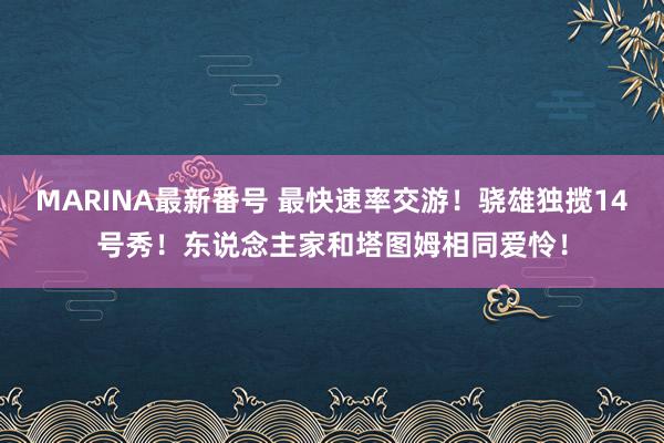MARINA最新番号 最快速率交游!骁雄独揽14号秀!东说念主家和塔图姆相同爱怜!
