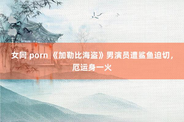 女同 porn 《加勒比海盗》男演员遭鲨鱼迫切,厄运身一火