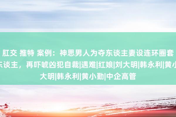 肛交 推特 案例:神思男人为夺东谈主妻设连环圈套,先借刀杀东谈主,再吓唬凶犯自裁|遇难|红娘|刘大明|韩永利|黄小勤|中企高管