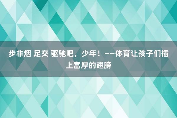步非烟 足交 驱驰吧,少年!——体育让孩子们插上富厚的翅膀