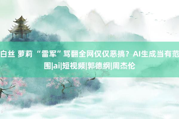 白丝 萝莉 “雷军”骂翻全网仅仅恶搞?AI生成当有范围|ai|短视频|郭德纲|周杰伦