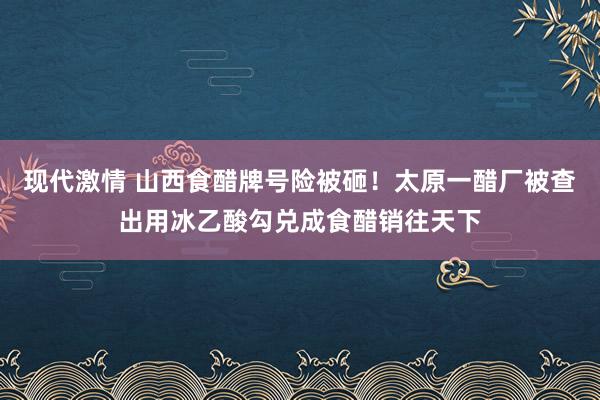 现代激情 山西食醋牌号险被砸!太原一醋厂被查出用冰乙酸勾兑成食醋销往天下