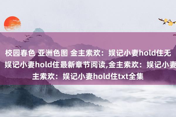校园春色 亚洲色图 金主索欢:娱记小妻hold住无弹窗,金主索欢:娱记小妻hold住最新章节阅读,金主索欢:娱记小妻hold住txt全集
