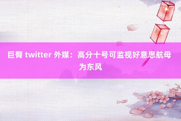 巨臀 twitter 外媒:高分十号可监视好意思航母 为东风