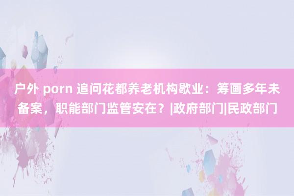 户外 porn 追问花都养老机构歇业:筹画多年未备案,职能部门监管安在?|政府部门|民政部门