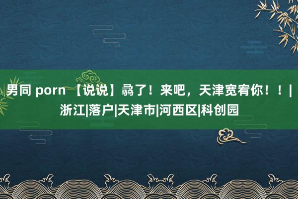 男同 porn 【说说】骉了!来吧,天津宽宥你!!|浙江|落户|天津市|河西区|科创园