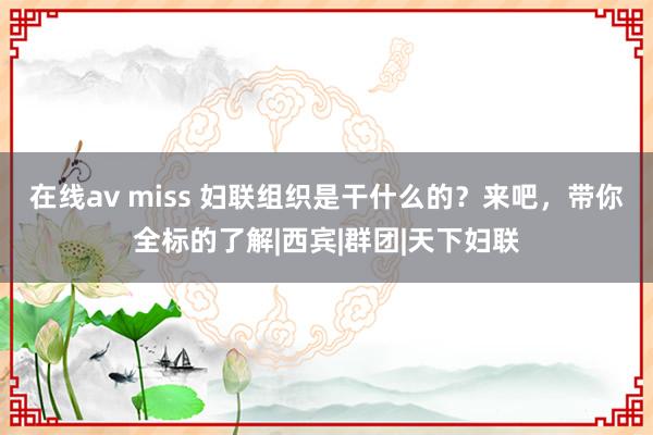 在线av miss 妇联组织是干什么的?来吧,带你全标的了解|西宾|群团|天下妇联