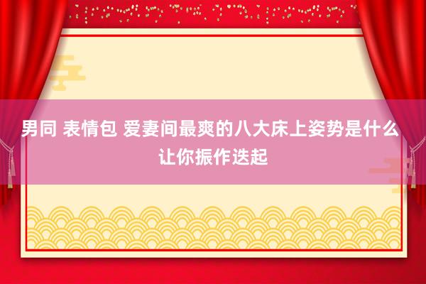 男同 表情包 爱妻间最爽的八大床上姿势是什么 让你振作迭起