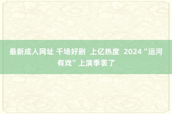 最新成人网址 千场好剧 上亿热度 2024“运河有戏”上演季罢了