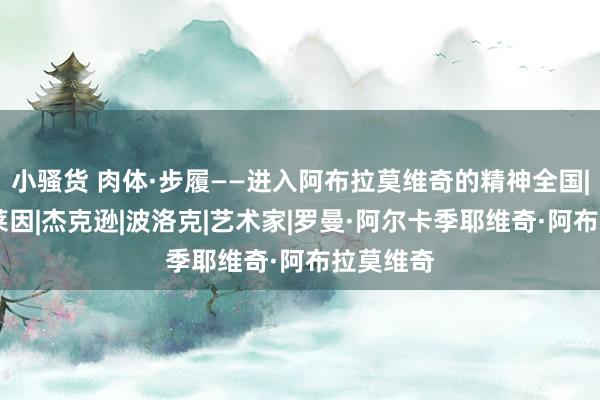小骚货 肉体·步履——进入阿布拉莫维奇的精神全国|凯奇|克莱因|杰克逊|波洛克|艺术家|罗曼·阿尔卡季耶维奇·阿布拉莫维奇