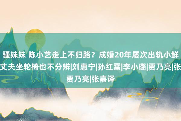 骚妹妹 陈小艺走上不归路?成婚20年屡次出轨小鲜肉,丈夫坐轮椅也不分辨|刘惠宁|孙红雷|李小璐|贾乃亮|张嘉译