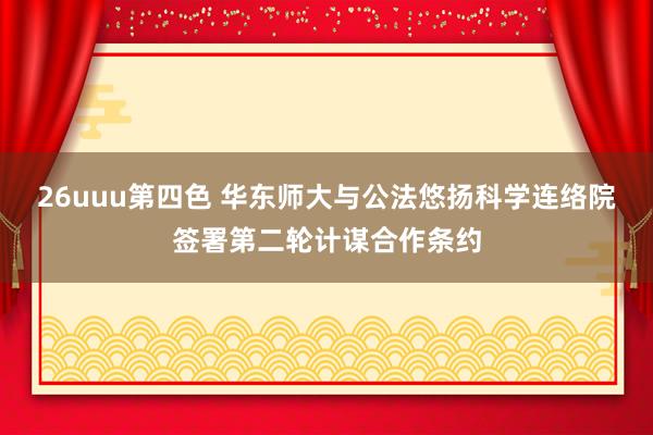 26uuu第四色 华东师大与公法悠扬科学连络院签署第二轮计谋合作条约