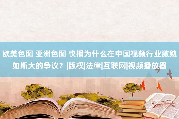 欧美色图 亚洲色图 快播为什么在中国视频行业激勉如斯大的争议?|版权|法律|互联网|视频播放器
