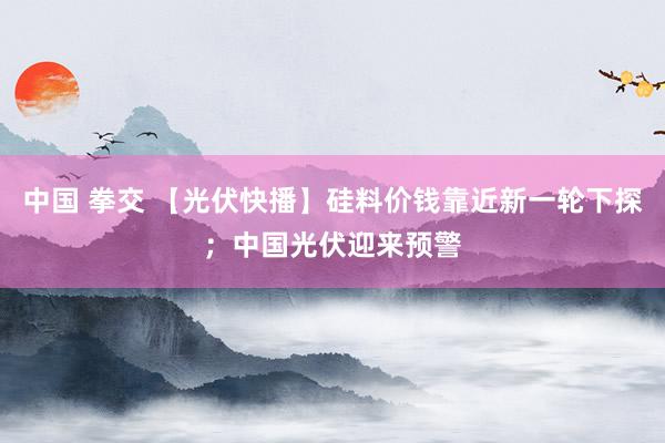 中国 拳交 【光伏快播】硅料价钱靠近新一轮下探;中国光伏迎来预警