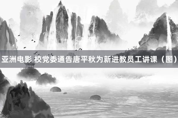 亚洲电影 校党委通告唐平秋为新进教员工讲课(图)
