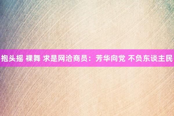 抱头摇 裸舞 求是网洽商员:芳华向党 不负东谈主民