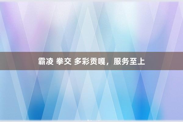 霸凌 拳交 多彩贡嘎,服务至上