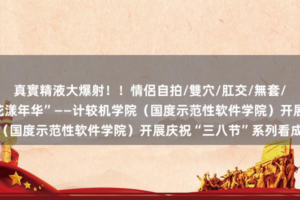 真實精液大爆射！！情侶自拍/雙穴/肛交/無套/大量噴精 “情暖三八 花漾年华”——计较机学院（国度示范性软件学院）开展庆祝“三八节”系列看成