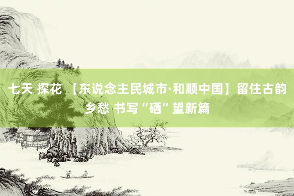 七天 探花 【东说念主民城市·和顺中国】留住古韵乡愁 书写“硒”望新篇