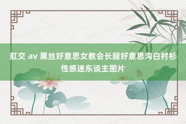 肛交 av 黑丝好意思女教会长腿好意思沟白衬衫性感迷东谈主图片