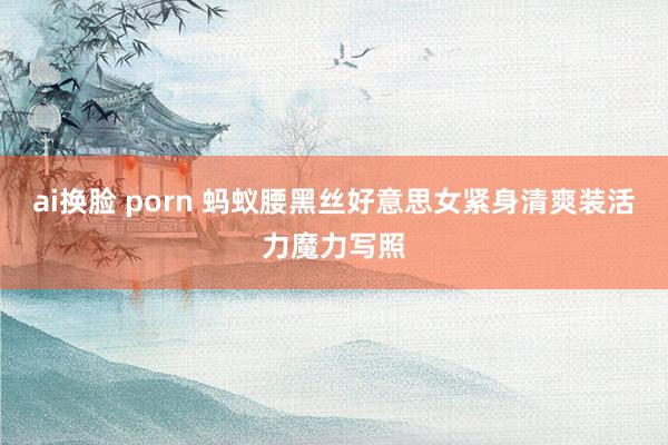 ai换脸 porn 蚂蚁腰黑丝好意思女紧身清爽装活力魔力写照