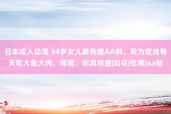日本成人动漫 34岁女儿跟我提AA制,我为症结每天吃大鱼大肉,邻居:你真婉曲|如花|仳离|aa制