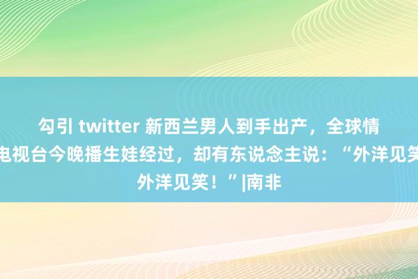 勾引 twitter 新西兰男人到手出产，全球情切！国度电视台今晚播生娃经过，却有东说念主说：“外洋见笑！”|南非