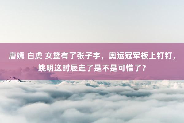 唐嫣 白虎 女篮有了张子宇,奥运冠军板上钉钉,姚明这时辰走了是不是可惜了?