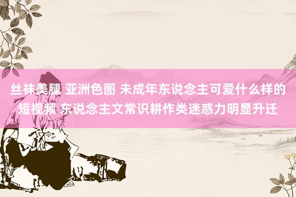 丝袜美腿 亚洲色图 未成年东说念主可爱什么样的短视频 东说念主文常识耕作类迷惑力明显升迁