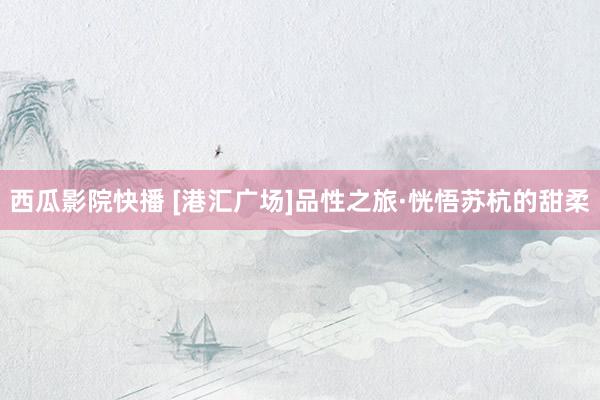 西瓜影院快播 [港汇广场]品性之旅·恍悟苏杭的甜柔