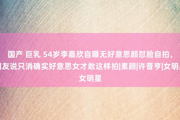 国产 巨乳 54岁李嘉欣自曝无好意思颜怼脸自拍，网友说只消确实好意思女才敢这样拍|素颜|许晋亨|女明星