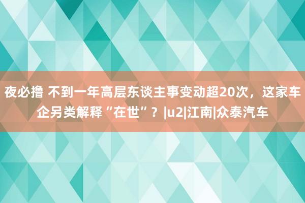 夜必撸 不到一年高层东谈主事变动超20次，这家车企另类解释“在世”？|u2|江南|众泰汽车