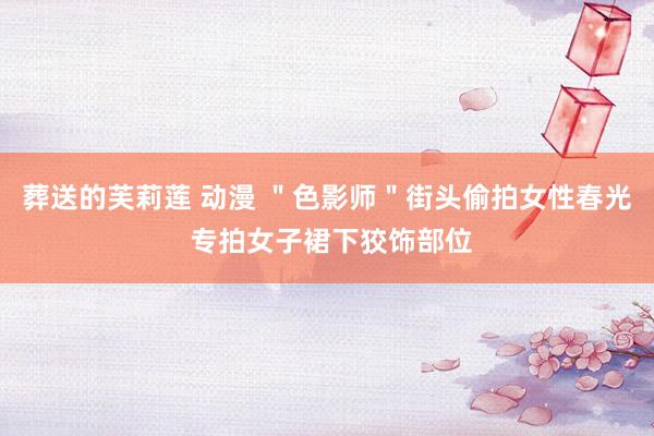 葬送的芙莉莲 动漫 "色影师"街头偷拍女性春光 专拍女子裙下狡饰部位