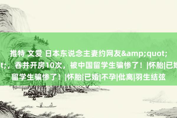推特 文爱 日本东说念主妻约网友"借精生子",吞并开房10次,被中国留学生骗惨了!|怀胎|已婚|不孕|仳离|羽生结弦