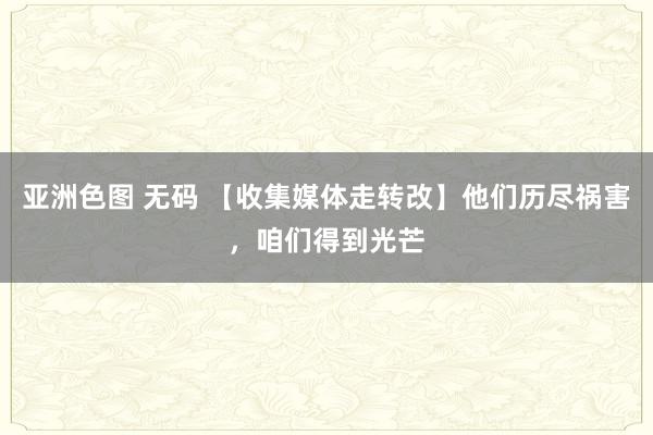 亚洲色图 无码 【收集媒体走转改】他们历尽祸害,咱们得到光芒