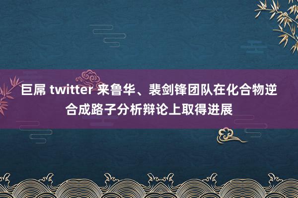 巨屌 twitter 来鲁华、裴剑锋团队在化合物逆合成路子分析辩论上取得进展