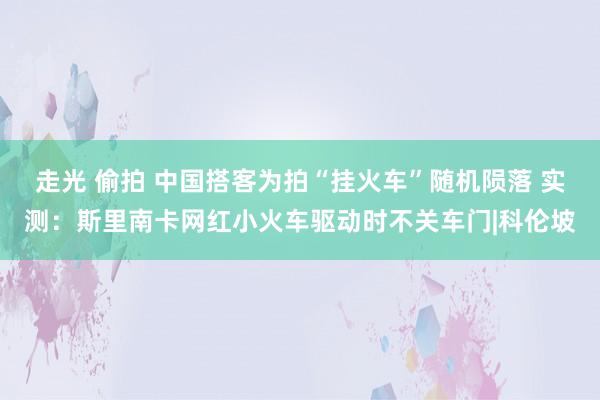走光 偷拍 中国搭客为拍“挂火车”随机陨落 实测：斯里南卡网红小火车驱动时不关车门|科伦坡