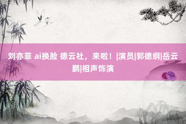 刘亦菲 ai换脸 德云社，来啦！|演员|郭德纲|岳云鹏|相声饰演