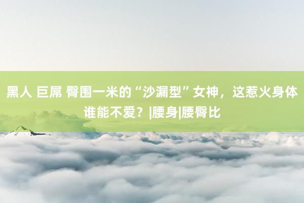 黑人 巨屌 臀围一米的“沙漏型”女神,这惹火身体谁能不爱?|腰身|腰臀比