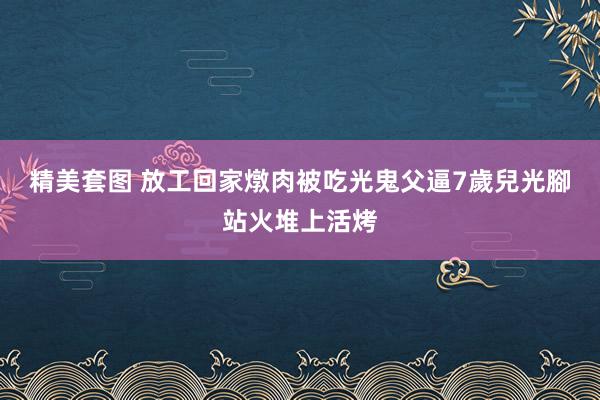 精美套图 放工回家燉肉被吃光　鬼父逼7歲兒光腳站火堆上活烤