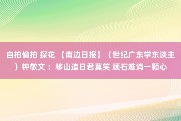 自拍偷拍 探花 【南边日报】(世纪广东学东谈主)钟敬文 :移山追日君莫笑 顽石难消一颗心
