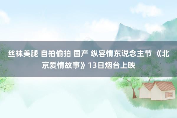丝袜美腿 自拍偷拍 国产 纵容情东说念主节 《北京爱情故事》13日烟台上映