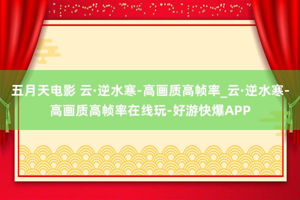 五月天电影 云·逆水寒-高画质高帧率_云·逆水寒-高画质高帧率在线玩-好游快爆APP