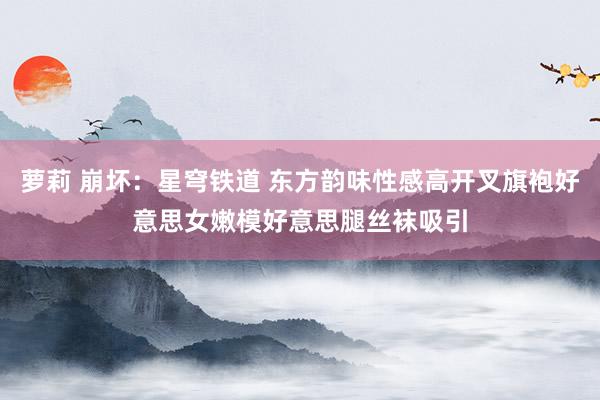 萝莉 崩坏:星穹铁道 东方韵味性感高开叉旗袍好意思女嫩模好意思腿丝袜吸引