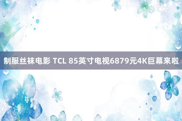 制服丝袜电影 TCL 85英寸电视6879元4K巨幕来啦