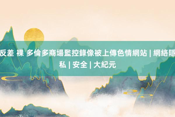 反差 裸 多倫多商場監控錄像被上傳色情網站 | 網絡隱私 | 安全 | 大紀元