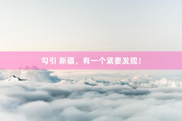勾引 新疆，有一个紧要发现！